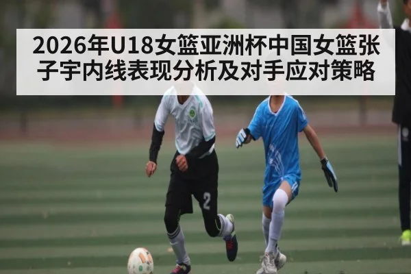 2026年U18女篮亚洲杯中国女篮张子宇内线表现分析及对手应对策略